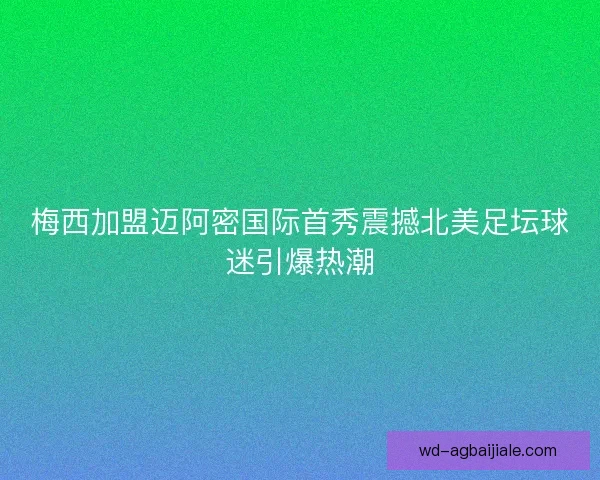 梅西加盟迈阿密国际首秀震撼北美足坛球迷引爆热潮