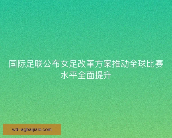 国际足联公布女足改革方案推动全球比赛水平全面提升