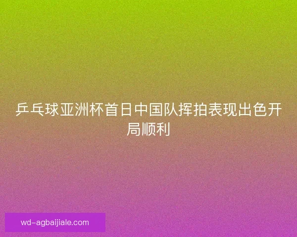 乒乓球亚洲杯首日中国队挥拍表现出色开局顺利